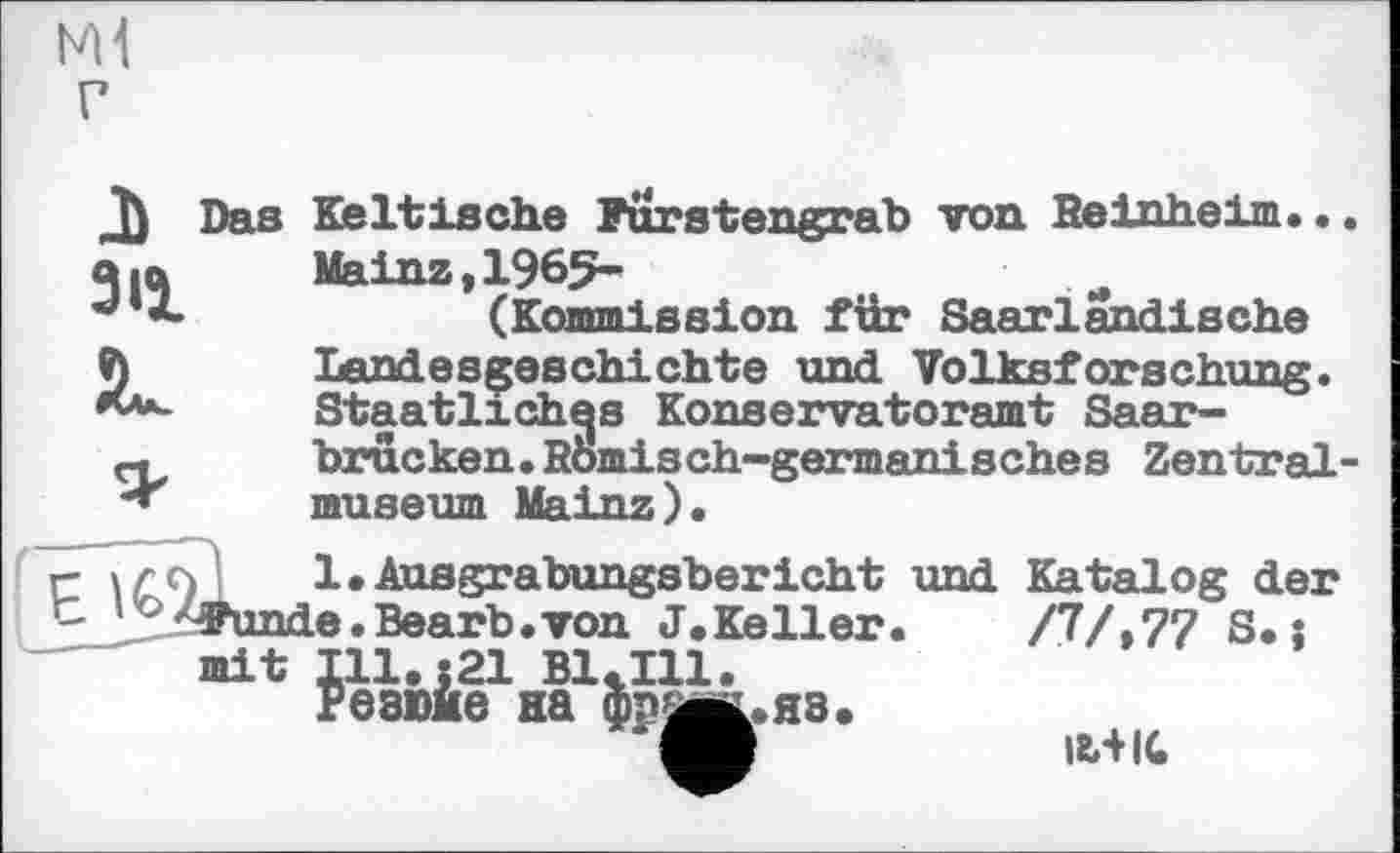 ﻿ЬМ г
J)
311
JL
Das Keltische Furstengrab von Beinheim. •. Mainz, 1965-(Kommission für Saarlandische Landesgeschichte und Volksforschung. Staatliches Konservatoramt Saarbrücken .Komis ch-germanisches Zentralmuseum Mainz).
1.Ausgrabungsbericht und Katalog der e.Bearb.von J.Keller
/7/,77 S.j
Я8.
І8ЛІС